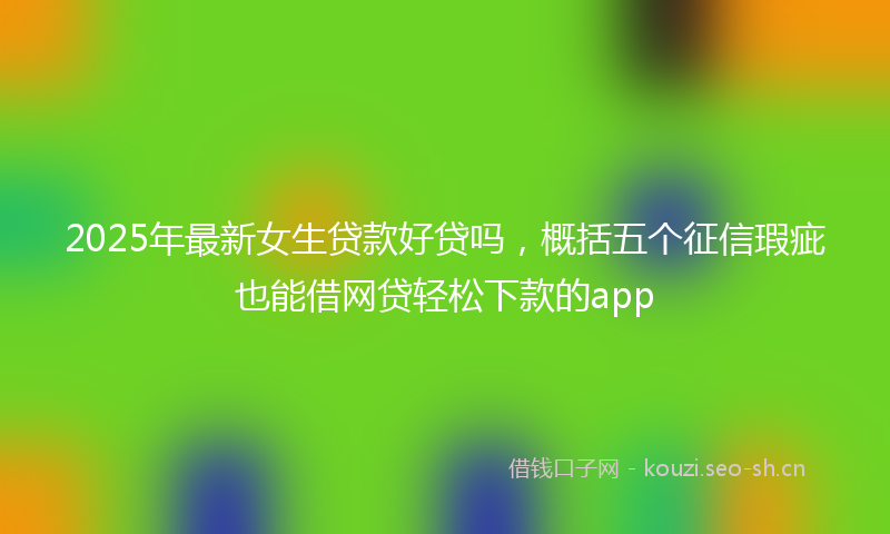 2025年最新女生贷款好贷吗，概括五个征信瑕疵也能借网贷轻松下款的app