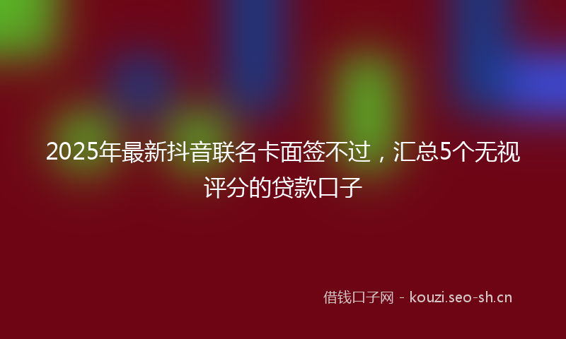 2025年最新抖音联名卡面签不过，汇总5个无视评分的贷款口子