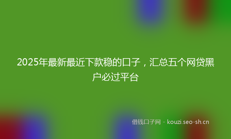 2025年最新最近下款稳的口子，汇总五个网贷黑户必过平台