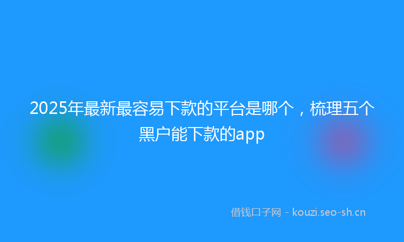 2025年最新最容易下款的平台是哪个，梳理五个黑户能下款的app