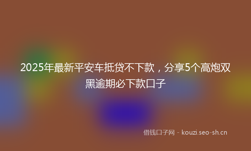 2025年最新平安车抵贷不下款，分享5个高炮双黑逾期必下款口子