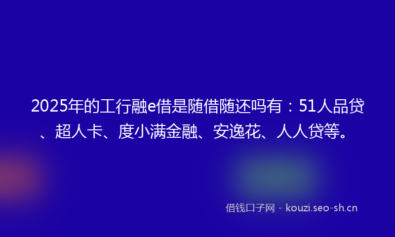 2025年的工行融e借是随借随还吗有：51人品贷、超人卡、度小满金融、安逸花、人人贷等。