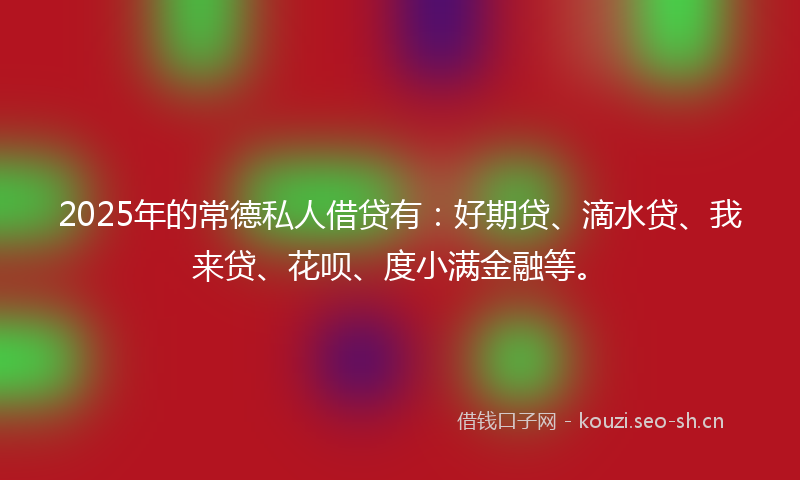 2025年的常德私人借贷有：好期贷、滴水贷、我来贷、花呗、度小满金融等。