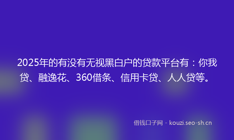 2025年的有没有无视黑白户的贷款平台有：你我贷、融逸花、360借条、信用卡贷、人人贷等。
