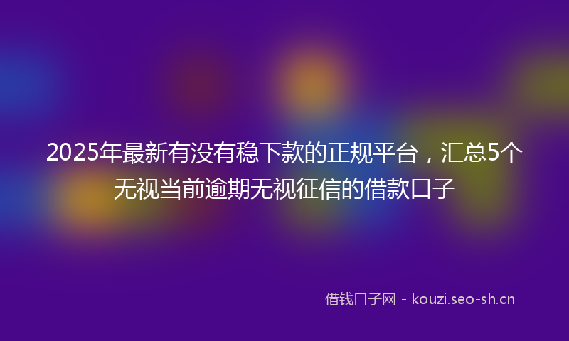 2025年最新有没有稳下款的正规平台，汇总5个无视当前逾期无视征信的借款口子