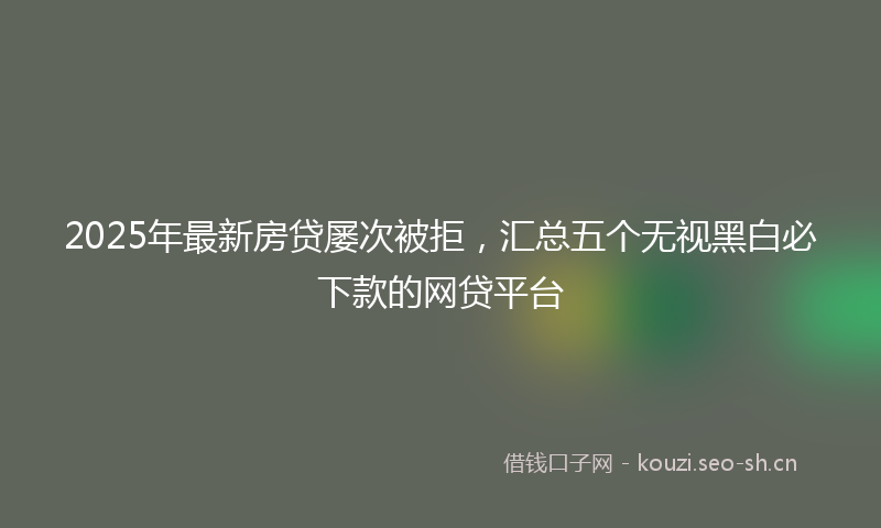 2025年最新房贷屡次被拒，汇总五个无视黑白必下款的网贷平台