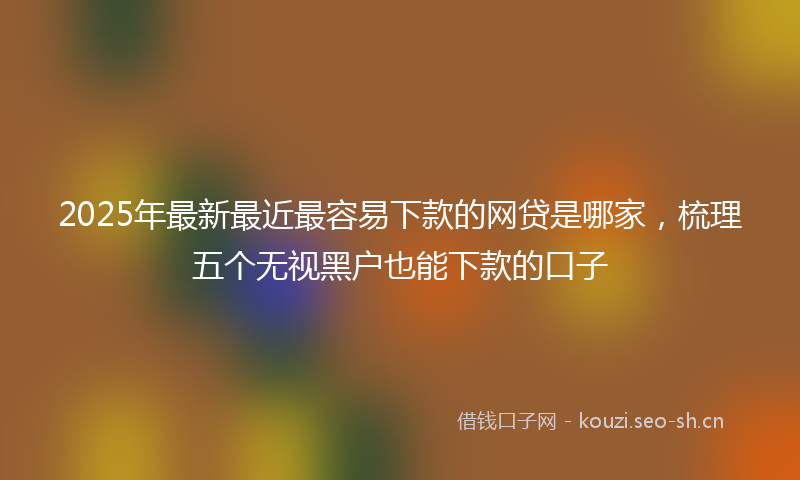 2025年最新最近最容易下款的网贷是哪家，梳理五个无视黑户也能下款的口子