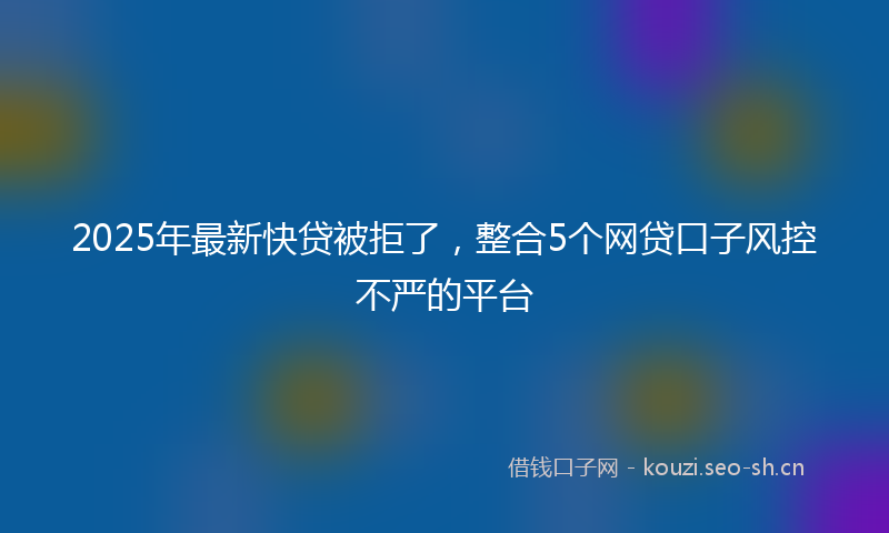 2025年最新快贷被拒了，整合5个网贷口子风控不严的平台