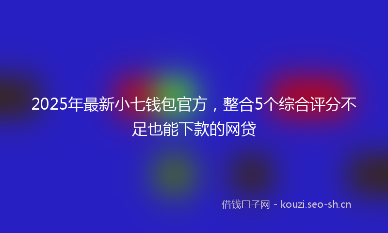 2025年最新小七钱包官方，整合5个综合评分不足也能下款的网贷