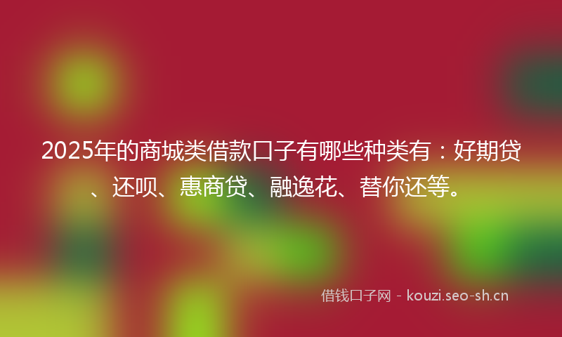 2025年的商城类借款口子有哪些种类有：好期贷、还呗、惠商贷、融逸花、替你还等。