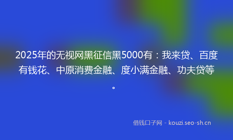 2025年的无视网黑征信黑5000有：我来贷、百度有钱花、中原消费金融、度小满金融、功夫贷等。