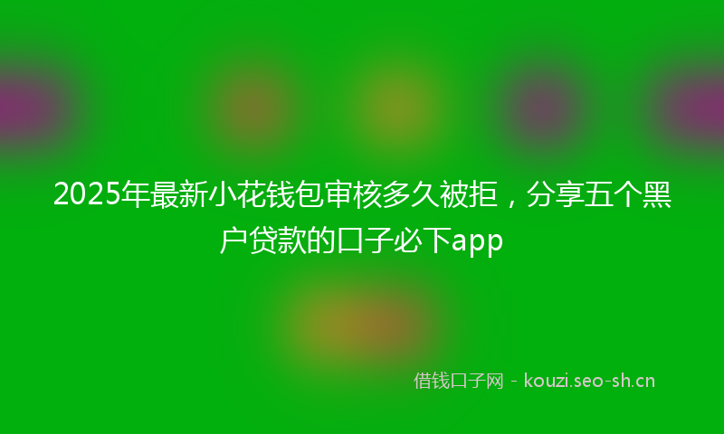 2025年最新小花钱包审核多久被拒，分享五个黑户贷款的口子必下app