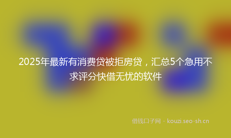 2025年最新有消费贷被拒房贷，汇总5个急用不求评分快借无忧的软件