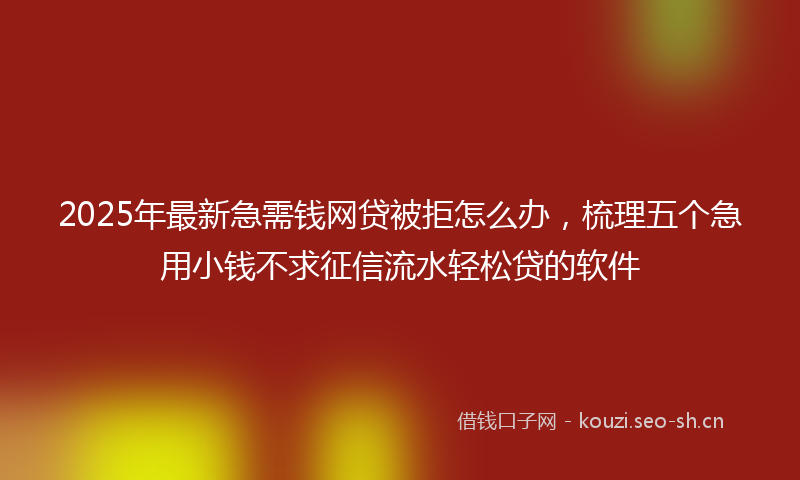 2025年最新急需钱网贷被拒怎么办，梳理五个急用小钱不求征信流水轻松贷的软件
