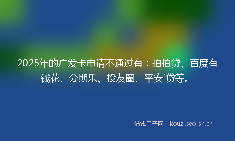 2025年的广发卡申请不通过有：拍拍贷、百度有钱花、分期乐、投友圈、平安i贷等。