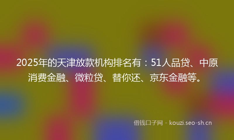 2025年的天津放款机构排名有：51人品贷、中原消费金融、微粒贷、替你还、京东金融等。