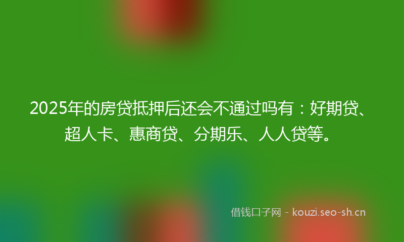 2025年的房贷抵押后还会不通过吗有：好期贷、超人卡、惠商贷、分期乐、人人贷等。