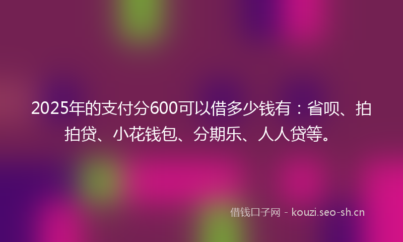 2025年的支付分600可以借多少钱有：省呗、拍拍贷、小花钱包、分期乐、人人贷等。