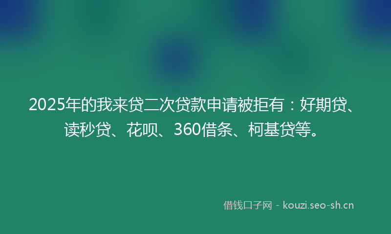 2025年的我来贷二次贷款申请被拒有：好期贷、读秒贷、花呗、360借条、柯基贷等。