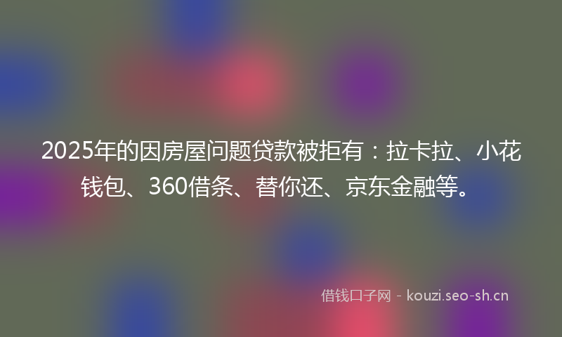 2025年的因房屋问题贷款被拒有：拉卡拉、小花钱包、360借条、替你还、京东金融等。