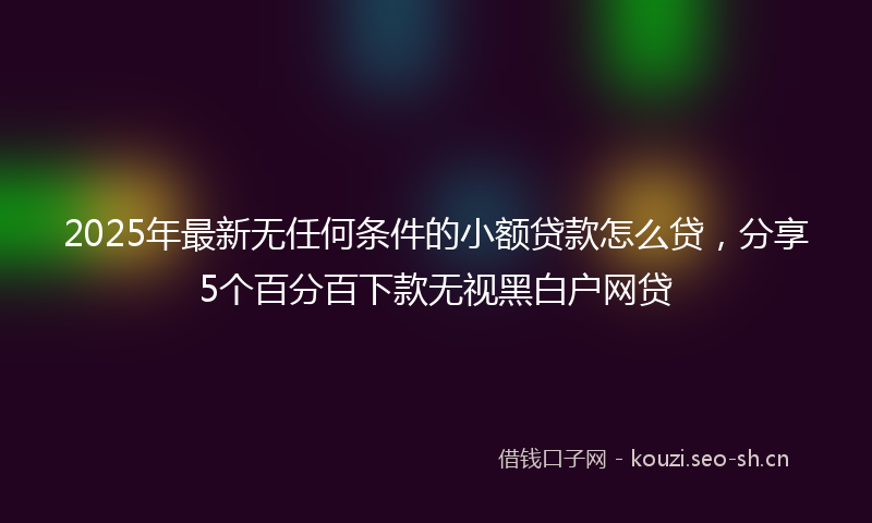 2025年最新无任何条件的小额贷款怎么贷，分享5个百分百下款无视黑白户网贷