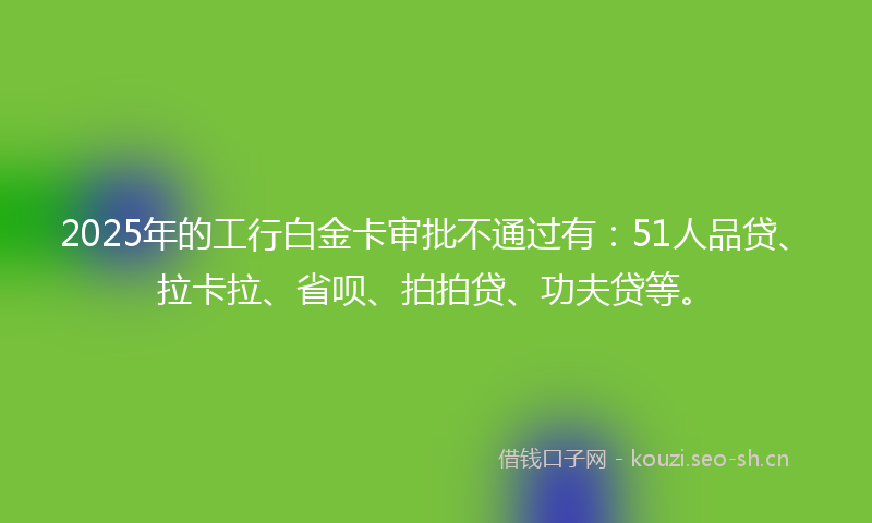 2025年的工行白金卡审批不通过有：51人品贷、拉卡拉、省呗、拍拍贷、功夫贷等。