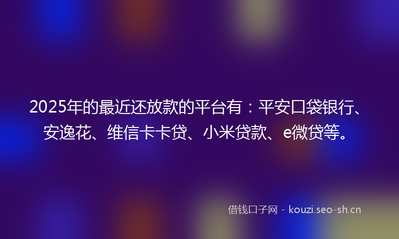 2025年的最近还放款的平台有：平安口袋银行、安逸花、维信卡卡贷、小米贷款、e微贷等。