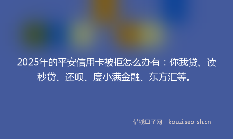 2025年的平安信用卡被拒怎么办有：你我贷、读秒贷、还呗、度小满金融、东方汇等。