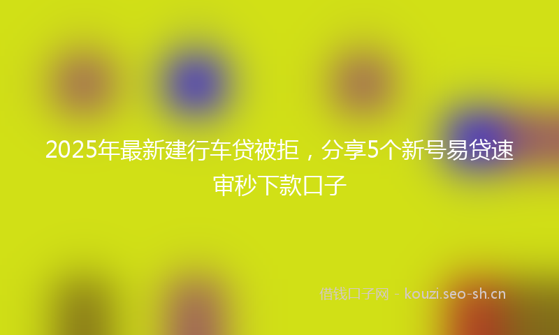 2025年最新建行车贷被拒，分享5个新号易贷速审秒下款口子