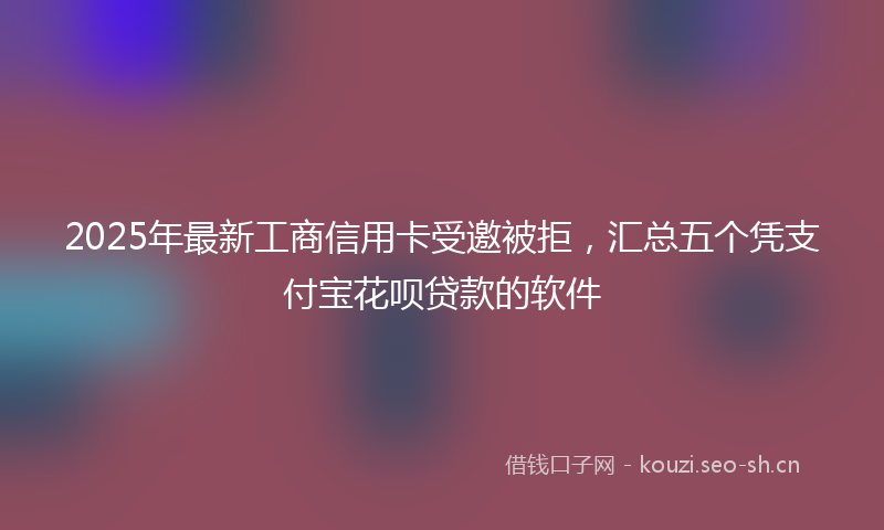 2025年最新工商信用卡受邀被拒，汇总五个凭支付宝花呗贷款的软件