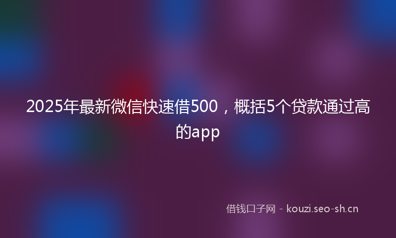 2025年最新微信快速借500，概括5个贷款通过高的app