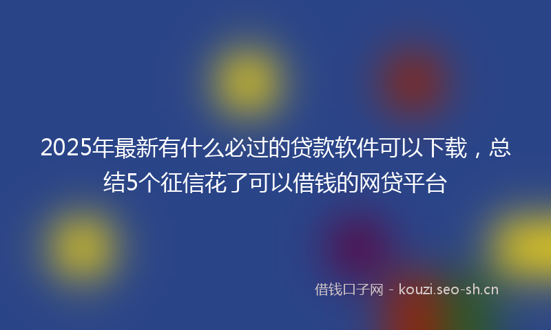 2025年最新有什么必过的贷款软件可以下载，总结5个征信花了可以借钱的网贷平台