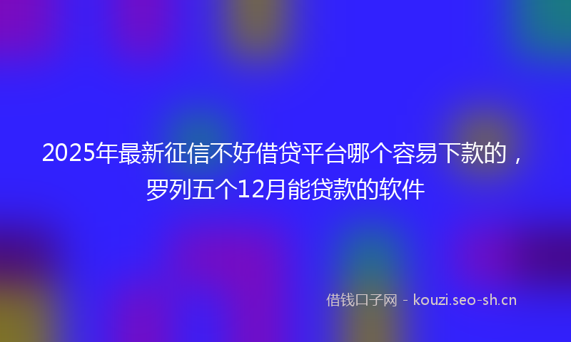 2025年最新征信不好借贷平台哪个容易下款的，罗列五个12月能贷款的软件