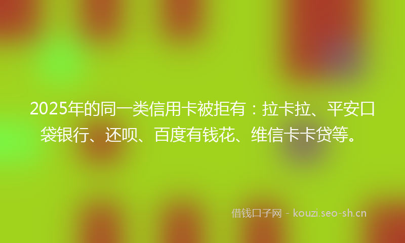 2025年的同一类信用卡被拒有：拉卡拉、平安口袋银行、还呗、百度有钱花、维信卡卡贷等。
