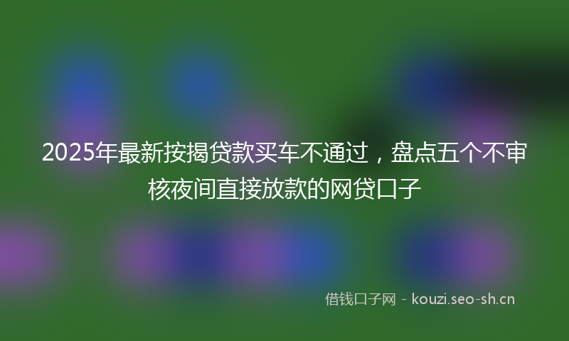 2025年最新按揭贷款买车不通过，盘点五个不审核夜间直接放款的网贷口子