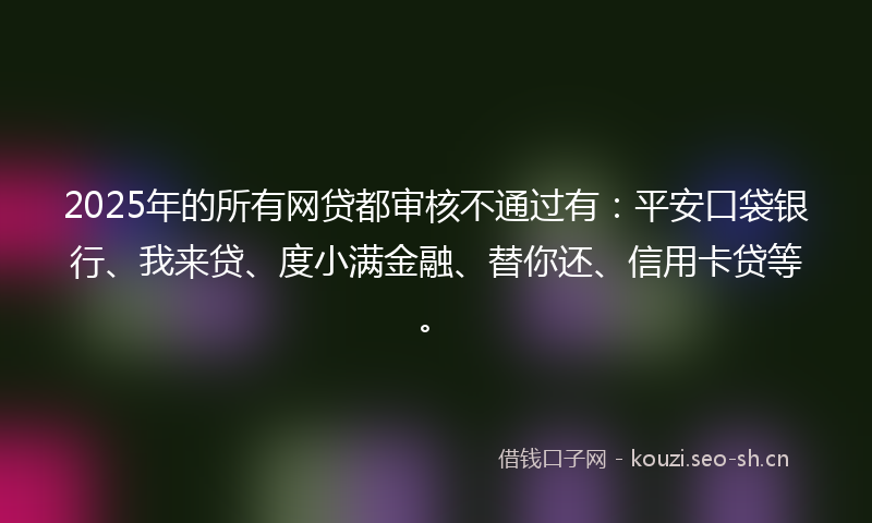 2025年的所有网贷都审核不通过有：平安口袋银行、我来贷、度小满金融、替你还、信用卡贷等。