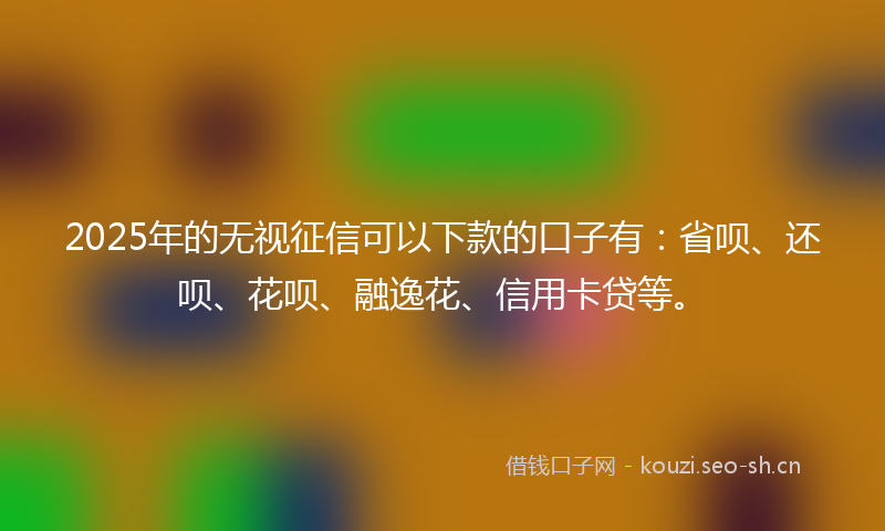 2025年的无视征信可以下款的口子有：省呗、还呗、花呗、融逸花、信用卡贷等。
