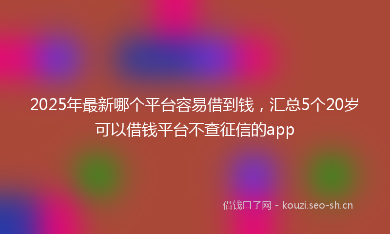 2025年最新哪个平台容易借到钱，汇总5个20岁可以借钱平台不查征信的app