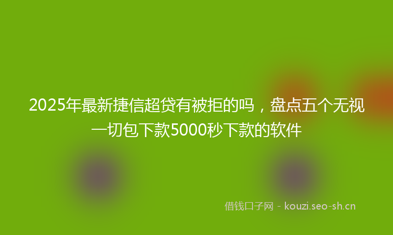 2025年最新捷信超贷有被拒的吗，盘点五个无视一切包下款5000秒下款的软件