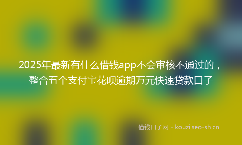 2025年最新有什么借钱app不会审核不通过的，整合五个支付宝花呗逾期万元快速贷款口子