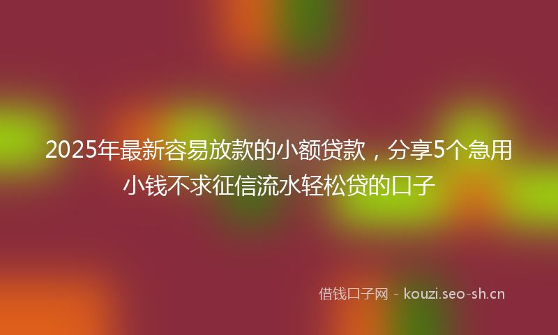 2025年最新容易放款的小额贷款，分享5个急用小钱不求征信流水轻松贷的口子