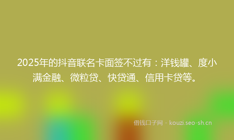 2025年的抖音联名卡面签不过有:洋钱罐、度小满金融、微粒贷、快贷通、信用卡贷等。