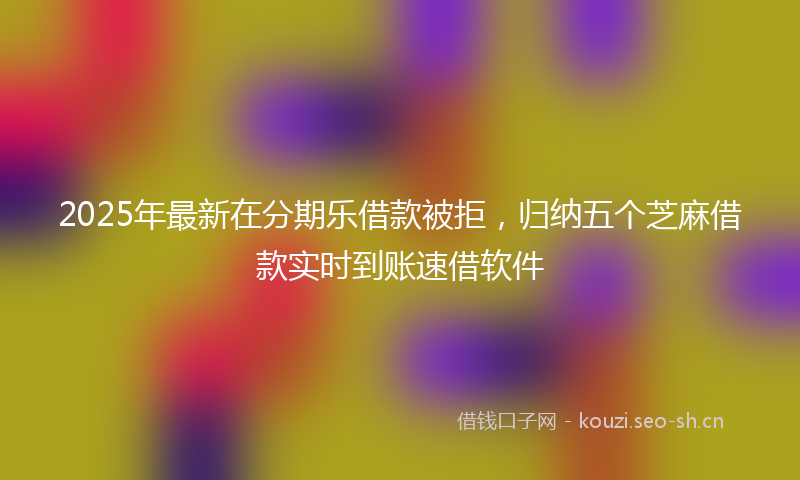 2025年最新在分期乐借款被拒，归纳五个芝麻借款实时到账速借软件