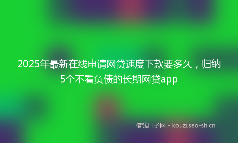 2025年最新在线申请网贷速度下款要多久，归纳5个不看负债的长期网贷app