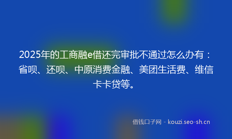 2025年的工商融e借还完审批不通过怎么办有：省呗、还呗、中原消费金融、美团生活费、维信卡卡贷等。