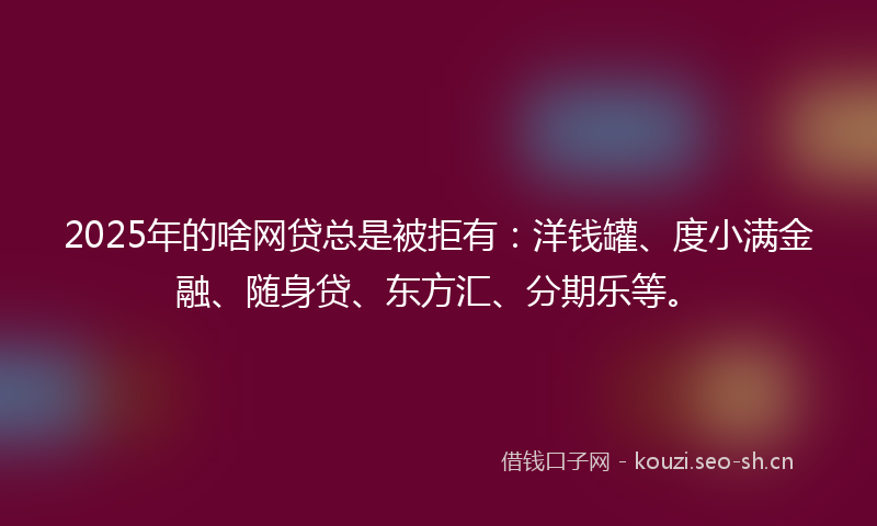 2025年的啥网贷总是被拒有：洋钱罐、度小满金融、随身贷、东方汇、分期乐等。
