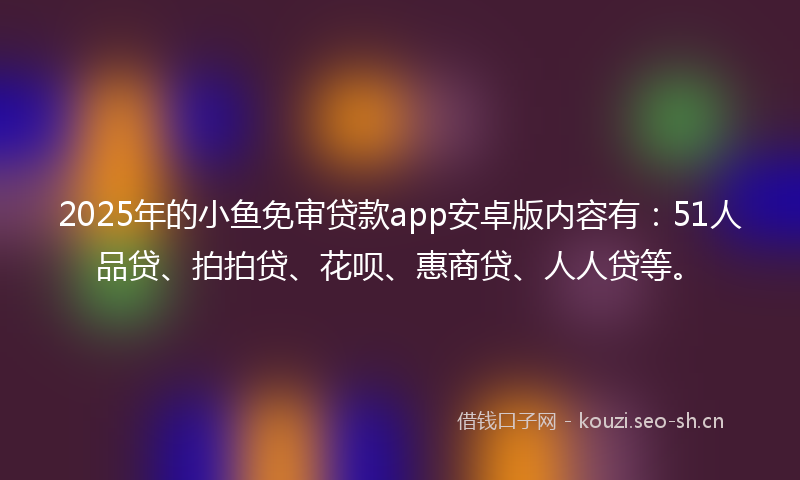 2025年的小鱼免审贷款app安卓版内容有：51人品贷、拍拍贷、花呗、惠商贷、人人贷等。