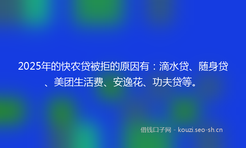 2025年的快农贷被拒的原因有：滴水贷、随身贷、美团生活费、安逸花、功夫贷等。