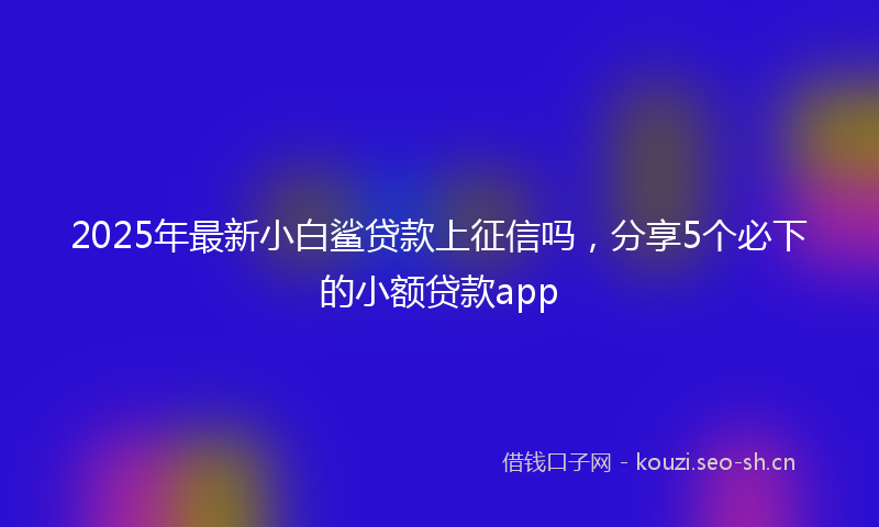 2025年最新小白鲨贷款上征信吗，分享5个必下的小额贷款app
