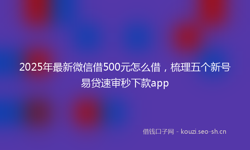 2025年最新微信借500元怎么借，梳理五个新号易贷速审秒下款app